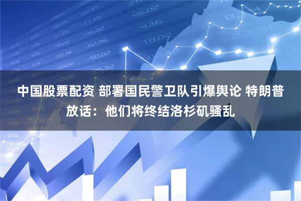 中国股票配资 部署国民警卫队引爆舆论 特朗普放话：他们将终结洛杉矶骚乱