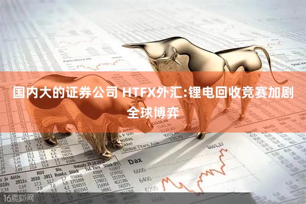 国内大的证券公司 HTFX外汇:锂电回收竞赛加剧全球博弈