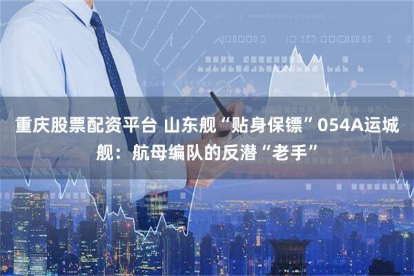 重庆股票配资平台 山东舰“贴身保镖”054A运城舰：航母编队的反潜“老手”