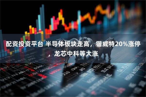 配资投资平台 半导体板块走高，锴威特20%涨停，龙芯中科等大涨