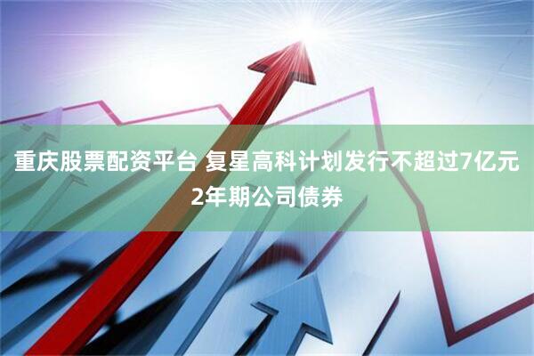重庆股票配资平台 复星高科计划发行不超过7亿元2年期公司债券