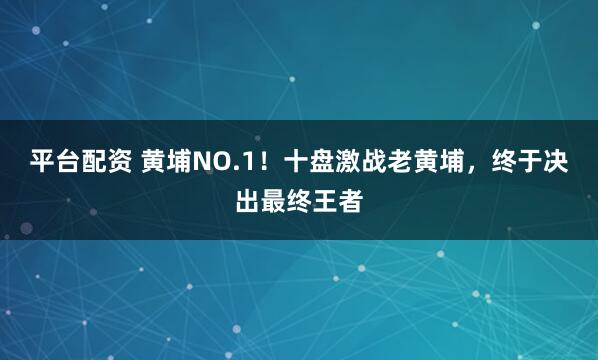 平台配资 黄埔NO.1！十盘激战老黄埔，终于决出最终王者