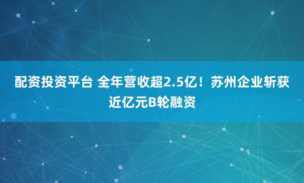 配资投资平台 全年营收超2.5亿！苏州企业斩获近亿元B轮融资