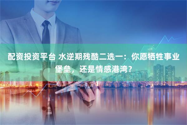 配资投资平台 水逆期残酷二选一：你愿牺牲事业堡垒，还是情感港湾？