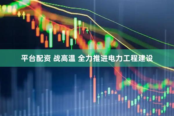 平台配资 战高温 全力推进电力工程建设