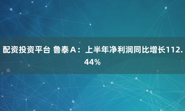 配资投资平台 鲁泰Ａ：上半年净利润同比增长112.44%
