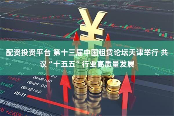 配资投资平台 第十三届中国租赁论坛天津举行 共议“十五五”行业高质量发展