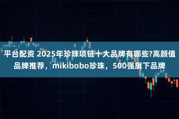平台配资 2025年珍珠项链十大品牌有哪些?高颜值品牌推荐，mikibobo珍珠，500强旗下品牌