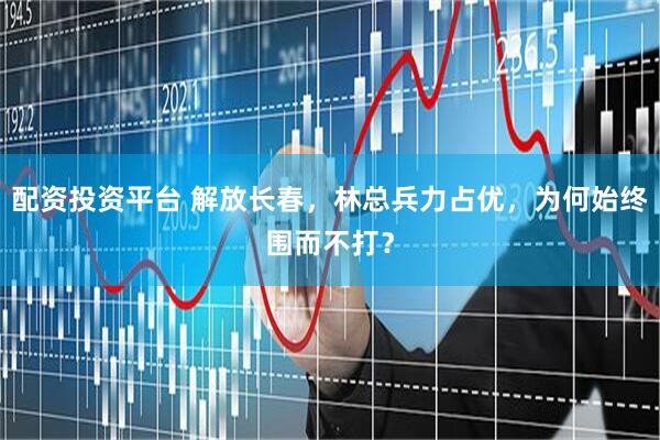 配资投资平台 解放长春，林总兵力占优，为何始终围而不打？