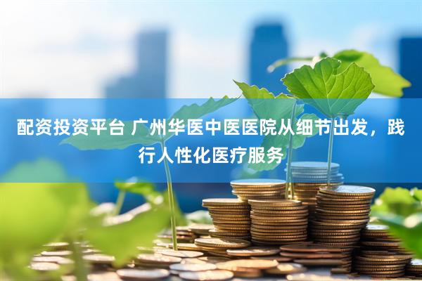 配资投资平台 广州华医中医医院从细节出发，践行人性化医疗服务