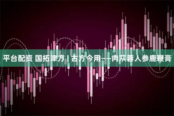 平台配资 国拓津方 | 古方今用——肉苁蓉人参鹿鞭膏