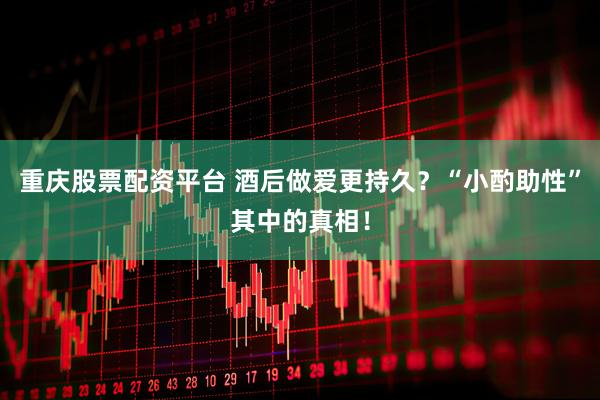 重庆股票配资平台 酒后做爱更持久？“小酌助性”其中的真相！