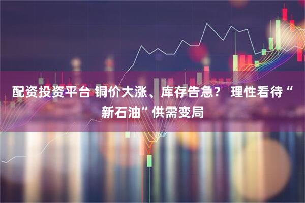 配资投资平台 铜价大涨、库存告急？ 理性看待“新石油”供需变局