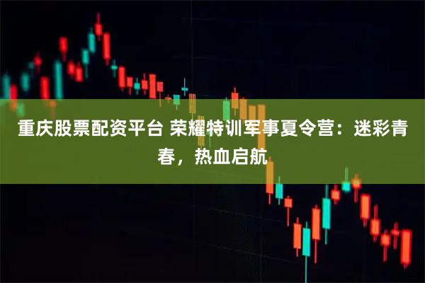 重庆股票配资平台 荣耀特训军事夏令营：迷彩青春，热血启航