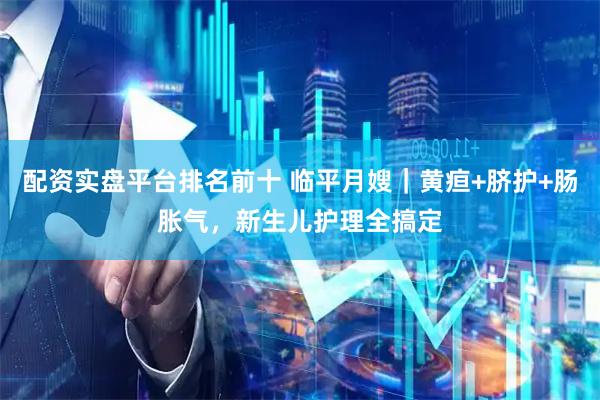 配资实盘平台排名前十 临平月嫂｜黄疸+脐护+肠胀气，新生儿护理全搞定