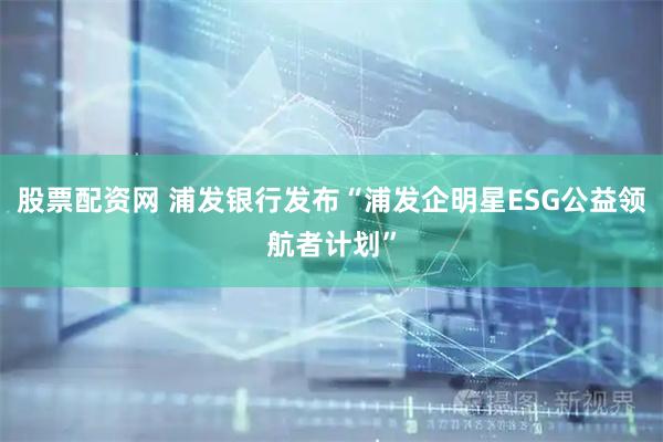 股票配资网 浦发银行发布“浦发企明星ESG公益领航者计划”